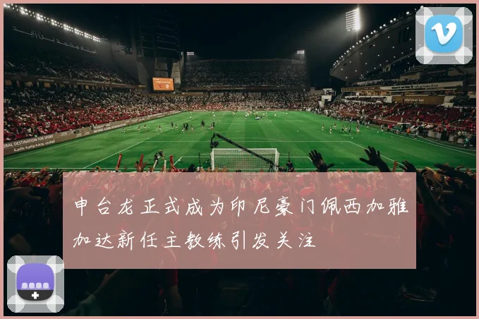 申台龙正式成为印尼豪门佩西加雅加达新任主教练引发关注
