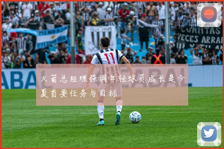 火箭总经理强调年轻球员成长是今夏首要任务与目标