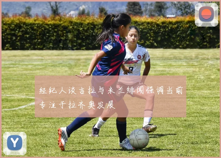 经纪人谈吉拉与米兰绯闻强调当前专注于拉齐奥发展
