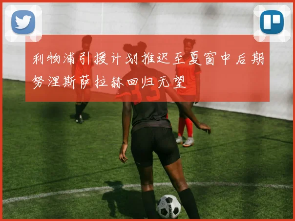 利物浦引援计划推迟至夏窗中后期努涅斯萨拉赫回归无望