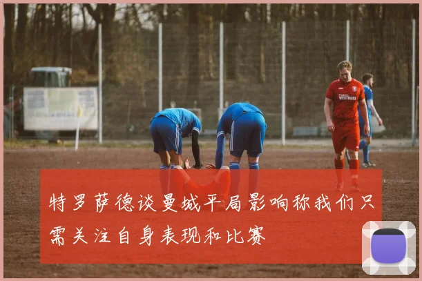 特罗萨德谈曼城平局影响称我们只需关注自身表现和比赛