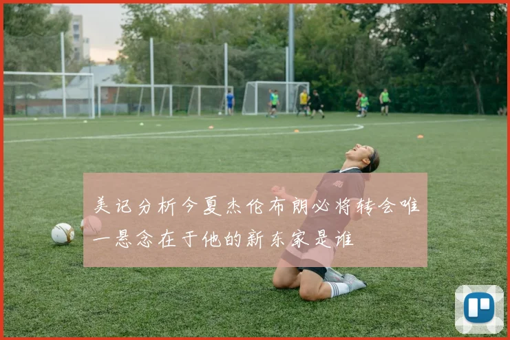 美记分析今夏杰伦布朗必将转会唯一悬念在于他的新东家是谁