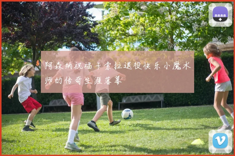 阿森纳祝福卡索拉退役快乐小魔术师的传奇生涯落幕