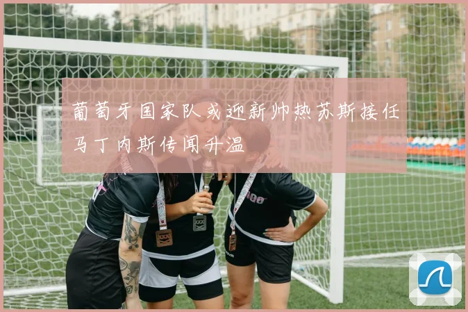 葡萄牙国家队或迎新帅热苏斯接任马丁内斯传闻升温