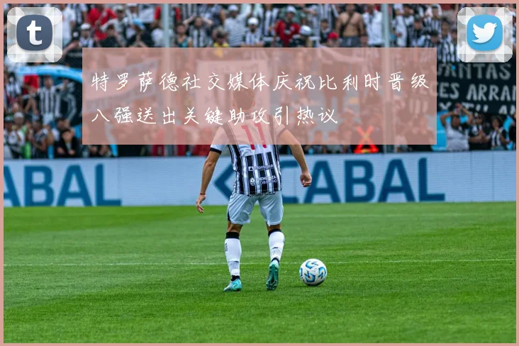 特罗萨德社交媒体庆祝比利时晋级八强送出关键助攻引热议