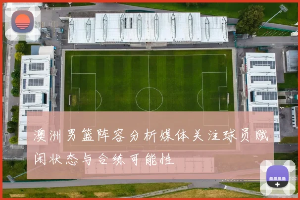澳洲男篮阵容分析媒体关注球员赋闲状态与合练可能性