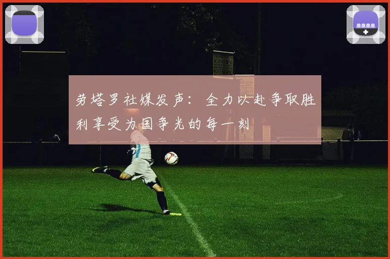 劳塔罗社媒发声：全力以赴争取胜利享受为国争光的每一刻