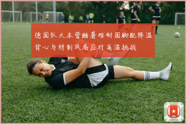 德国队大本营酷暑难耐国脚配降温背心与特制风扇应对高温挑战