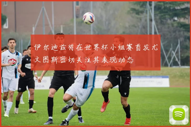 伊尔迪兹将在世界杯小组赛首发尤文图斯密切关注其表现动态