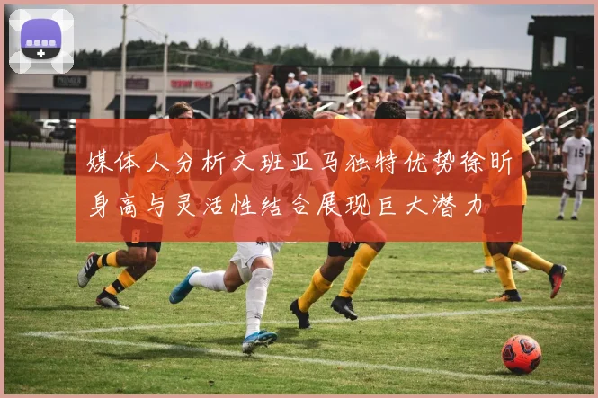 媒体人分析文班亚马独特优势徐昕身高与灵活性结合展现巨大潜力
