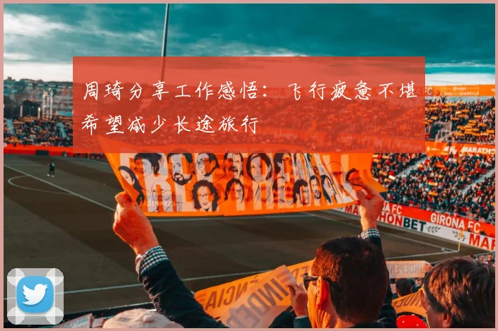 周琦分享工作感悟：飞行疲惫不堪希望减少长途旅行