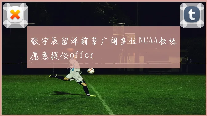 张宇辰留洋前景广阔多位NCAA教练愿意提供offer