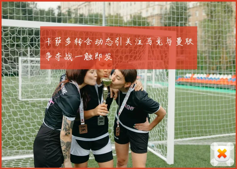 卡萨多转会动态引关注马竞与曼联争夺战一触即发