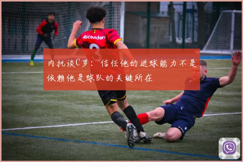 内托谈C罗：信任他的进球能力不是依赖他是球队的关键所在