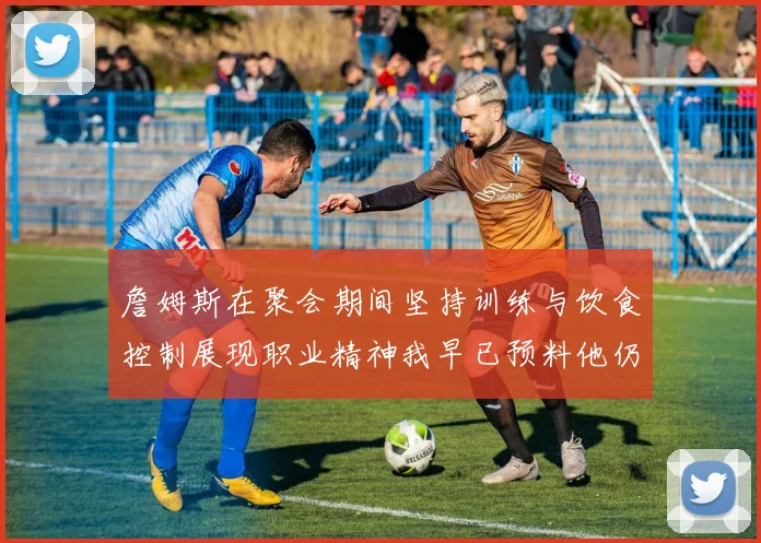詹姆斯在聚会期间坚持训练与饮食控制展现职业精神我早已预料他仍将出战